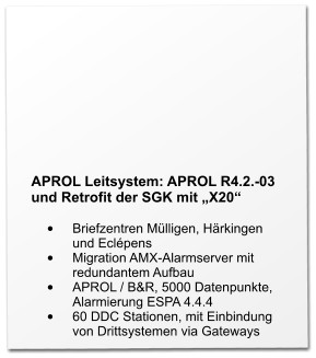 APROL Leitsystem: APROL R4.2.-03 und Retrofit der SGK mit „X20“  •	Briefzentren Mülligen, Härkingen und Eclépens •	Migration AMX-Alarmserver mit redundantem Aufbau •	APROL / B&R, 5000 Datenpunkte, Alarmierung ESPA 4.4.4 •	60 DDC Stationen, mit Einbindung von Drittsystemen via Gateways